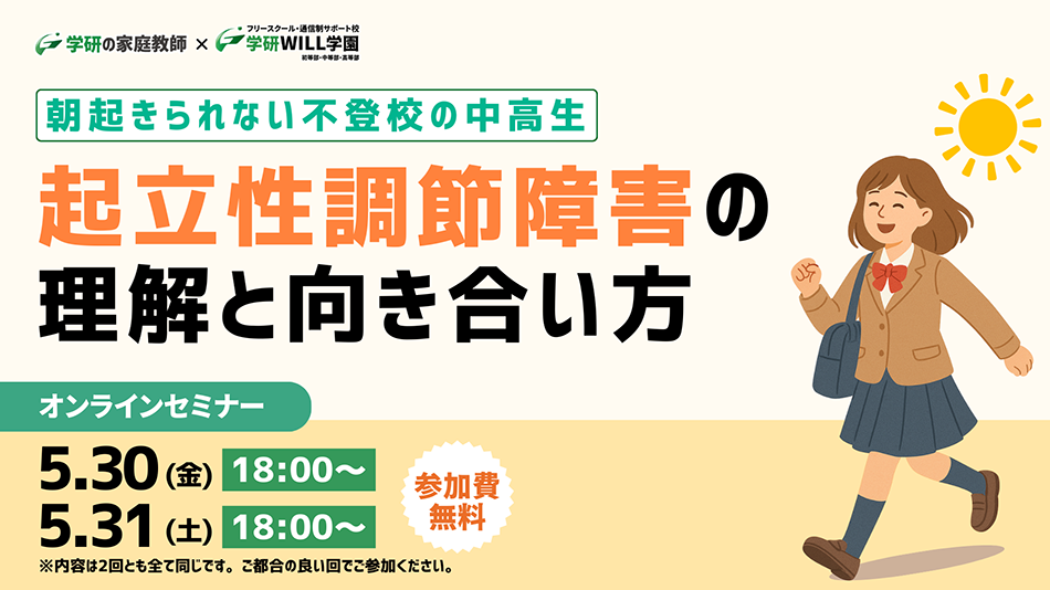 学研の家庭教師 × 学研のサポート校 WILL学園 朝起きられない不登校の中高生起立性調節障害の理解と向き合い方 オンラインセミナー 5.30（金）18:00〜 5.31（土）18:00〜 ※内容は2回とも全て同じです。ご都合の良い回でご参加ください。 参加費無料