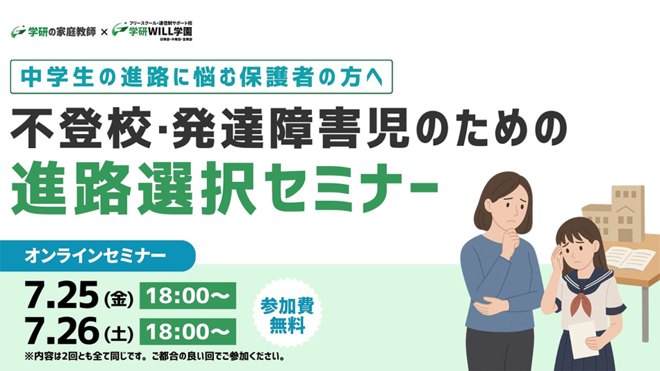 学研の家庭教師 × 学研のサポート校 WILL学園 中学生の進路に悩む保護者の方へ 不登校・発達障害児のための進路選択セミナー オンラインセミナー 7.25(金)18:00～ 7.26(土)18:00～ 参加費無料 ※内容は2回ともすべて同じです。ご都合の良い回でご参加ください。