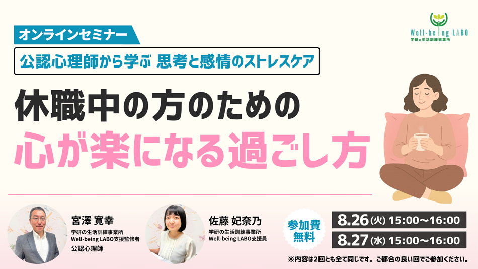 学研の家庭教師 × 学研のサポート校 WILL学園 公認心理師から学ぶ思考と感情のストレスケア 休職中の方のための心が楽になる過ごし方 オンラインセミナー 8.25(火)15:00～16:00 8.27(水)15:00～16:00 参加費無料 ※内容は2回ともすべて同じです。ご都合の良い回でご参加ください。