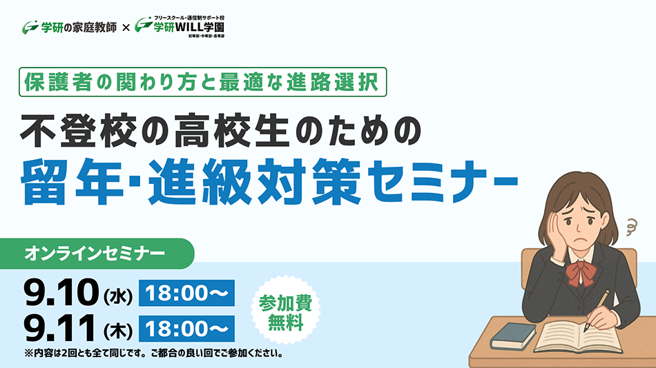 学研の家庭教師 × 学研のサポート校 WILL学園 保護者の関わり方と最適な進路選択 不登校の高校生のための留年・進級対策セミナー オンラインセミナー 9.10(水)18:00～ 9.11(木)18:00～ 参加費無料 ※内容は2回ともすべて同じです。ご都合の良い回でご参加ください。