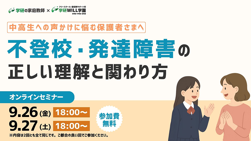 学研の家庭教師 × 学研のサポート校 WILL学園 中高生への声かけに悩む保護者さまへ 不登校・発達障害の正しい理解と関わり方セミナー オンラインセミナー 9.26(金)18:00～ 9.27(土)18:00～ 参加費無料 ※内容は2回ともすべて同じです。ご都合の良い回でご参加ください。