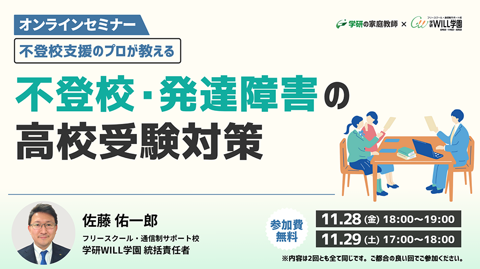 学研の家庭教師 × 学研のサポート校 WILL学園 不登校支援のプロが教える 不登校・発達障害の高校受験対策セミナー オンラインセミナー 11.28(金)18:00~ 11.29(土)17:00~ 参加費無料 ※内容は2回ともすべて同じです。ご都合の良い回でご参加ください。