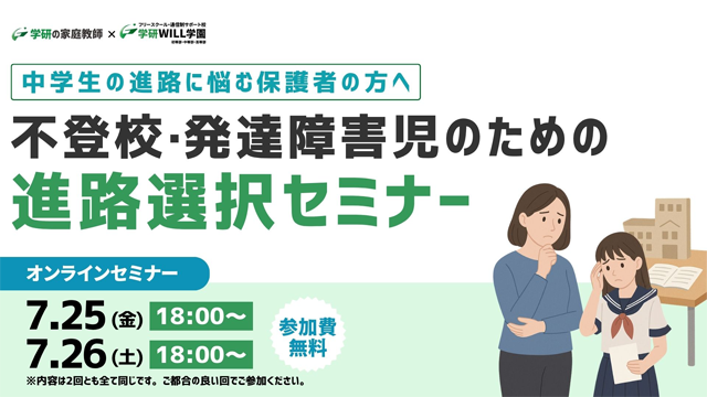 学研の家庭教師 × 学研のサポート校 WILL学園 中学生の進路に悩む保護者の方へ 不登校・発達障害児のための進路選択セミナー オンラインセミナー 7.25(金)18:00～ 7.26(土)18:00～ 参加費無料 ※内容は2回ともすべて同じです。ご都合の良い回でご参加ください。
