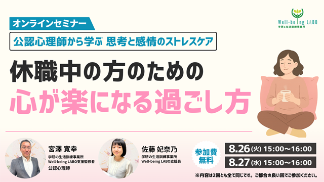 学研の家庭教師 × 学研のサポート校 WILL学園 公認心理師から学ぶ思考と感情のストレスケア 休職中の方のための心が楽になる過ごし方 オンラインセミナー 8.25(火)15:00～16:00 8.27(水)15:00～16:00 参加費無料 ※内容は2回ともすべて同じです。ご都合の良い回でご参加ください。