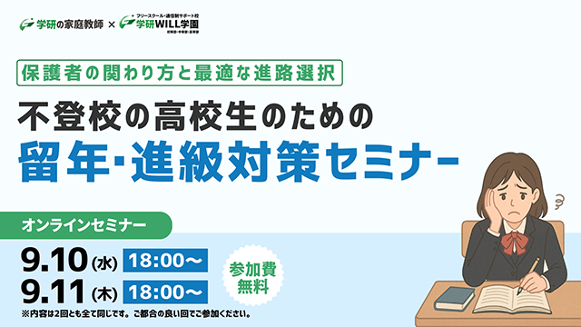 学研の家庭教師 × 学研のサポート校 WILL学園 保護者の関わり方と最適な進路選択 不登校の高校生のための留年・進級対策セミナー オンラインセミナー 9.10(水)18:00～ 9.11(木)18:00～ 参加費無料 ※内容は2回ともすべて同じです。ご都合の良い回でご参加ください