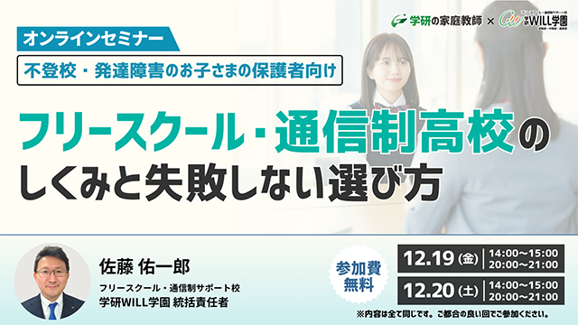 学研の家庭教師 × 学研のサポート校 WILL学園 不登校・発達障害のお子さまの保護者向け フリースクール・通信制高校のしくみと失敗しない選び方 オンラインセミナー 佐藤　佑一郎 12.19（金）14:00〜15:00/20:00〜21:00 12.20（土）14:00〜15:00/20:00〜21:00 ※内容は全て同じです。ご都合の良い回でご参加ください。 参加費無料