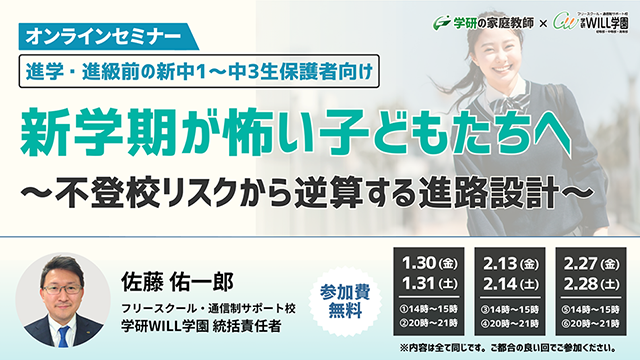 学研の家庭教師 × 学研のサポート校 WILL学園 進学・進級前の新中1～中3生保護者向け 新学期が怖い子どもたちへ　～不登校リスクから逆算する進路設計～ オンラインセミナー 1.30(金)14:00～15:00 20:00～21:00 1.31(土)17:00～21:00 2.13(金)14:00～15:00 20:00～21:00 2.14(土)17:00～21:00 2.27(金)14:00～15:00 20:00～21:00 2.28(土)17:00～21:00 参加費無料 ※内容はすべて同じです。ご都合の良い回でご参加ください。