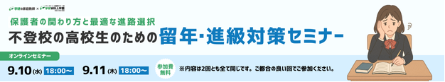 学研の家庭教師 × 学研のサポート校 WILL学園 保護者の関わり方と最適な進路選択 不登校の高校生のための留年・進級対策セミナー オンラインセミナー 9.10(水)18:00～ 9.11(木)18:00～ 参加費無料 ※内容は2回ともすべて同じです。ご都合の良い回でご参加ください。