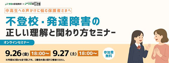 学研の家庭教師 × 学研のサポート校 WILL学園 中高生への声かけに悩む保護者さまへ 不登校・発達障害の正しい理解と関わり方セミナー オンラインセミナー 9.26(金)18:00～ 9.27(土)18:00～ 参加費無料 ※内容は2回ともすべて同じです。ご都合の良い回でご参加ください。