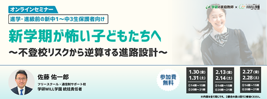学研の家庭教師 × 学研のサポート校 WILL学園 進学・進級前の新中1～中3生保護者向け 新学期が怖い子どもたちへ　～不登校リスクから逆算する進路設計～ オンラインセミナー 1.30(金)14:00～15:00 20:00～21:00 1.31(土)17:00～21:00 2.13(金)14:00～15:00 20:00～21:00 2.14(土)17:00～21:00 2.27(金)14:00～15:00 20:00～21:00 2.28(土)17:00～21:00 参加費無料 ※内容はすべて同じです。ご都合の良い回でご参加ください。