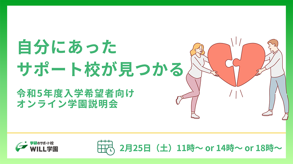 自分にあったサポート校が見つかる 令和5年度入学希望者向けオンライン学園説明会 2月25日（土） 11時～ or 14時～ or 18時 学研のサポート校 WILL学園