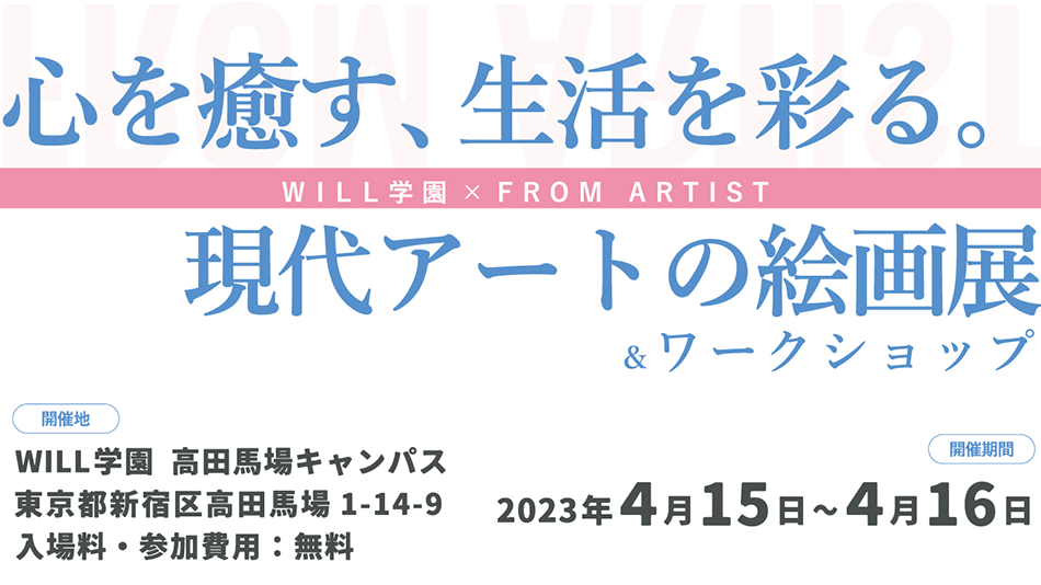 心を癒す、生活を彩る。現代アートの絵画展＆ワークショップ WILL学園×FROM ARTIST 開催地 WILL学園 高田馬場キャンパス 東京都新宿区高田馬場1-14-9 入場料・参加費用：無料 2023年4月15日～4月16日