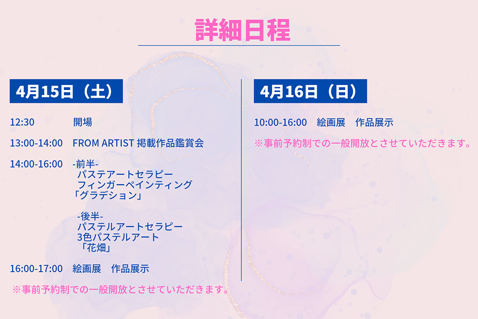 詳細日程 4月15日 12:30 会場 13:00-14:00 FROM ARTIST 掲載作品紹介 14:00-16:00 -前半- パステアートセラピー フィンガーペインティング 「グラデション」 -後半- パステルアートセラピー 3色パステルアート 「花畑」 16:00-17:00 絵画展 作品展示 4月16日(日) 10:00-16:00 絵画展 作品展示 ※事前予約制での一般開放とさせていただきます。