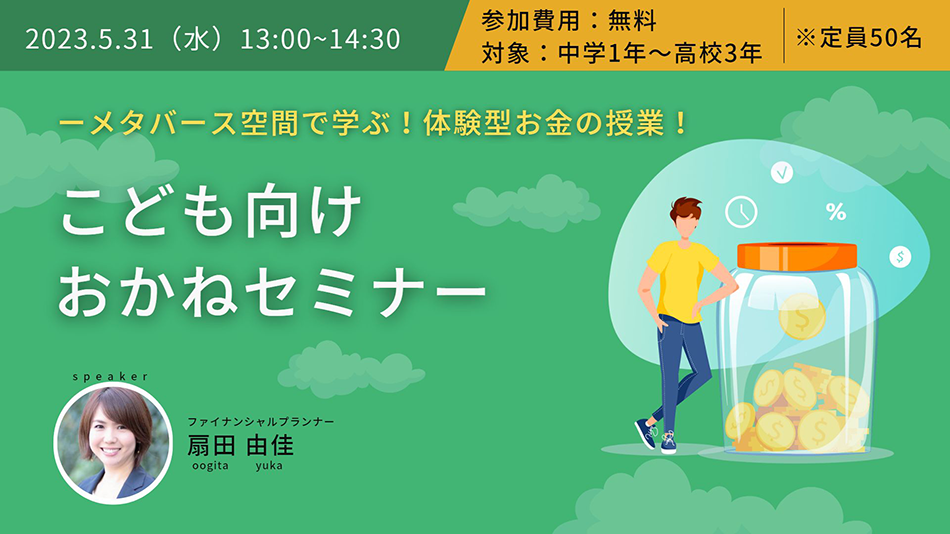 2023.5.31(水)13:00~14:30 参加費用:無料 対象:中学1年~高校3年 ※定員50名 -メタバース空間で学ぶ!体験型お金の授業! こども向けおかねセミナー speaker ファイナンシャルプランナー 扇田 由佳