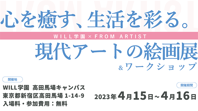 心を癒す、生活を彩る。現代アートの絵画展＆ワークショップ 開催地 will学園 高田馬場キャンパス 東京都新宿区高田馬場1-14-9 入場料・参加費用無料 開催期間 2023年4月15日～4月16日