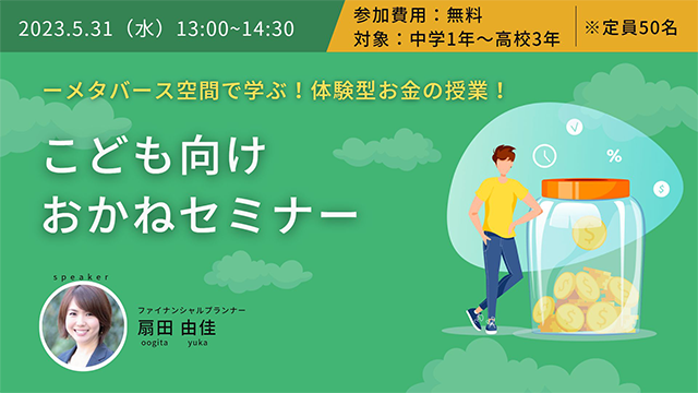 2023.5.31（水）13:00~14:30 参加費用:無料 対象:中学1年～高校3年 ※定員50名 メタバース空間で学ぶ！体験型お金の授業！こども向けおかねセミナー ファイナンシャルプランナー扇田由佳