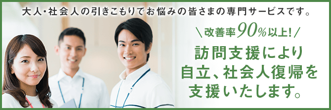 大人・社会人の引きこもりでお悩みの皆さまの専門サービスです。改善率90%以上！訪問支援により自立、社会人復帰を支援いたします。